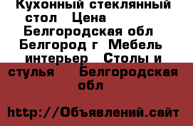 Кухонный стеклянный стол › Цена ­ 20 000 - Белгородская обл., Белгород г. Мебель, интерьер » Столы и стулья   . Белгородская обл.